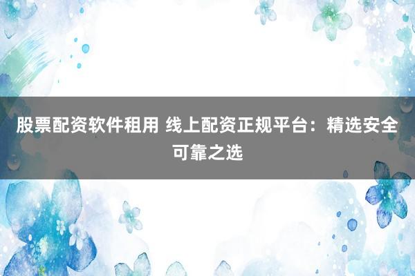 股票配资软件租用 线上配资正规平台：精选安全可靠之选