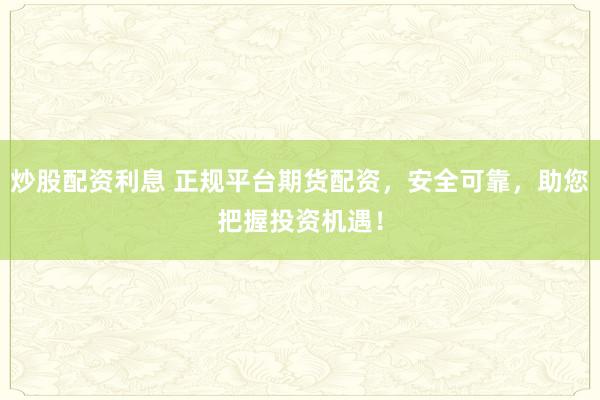 炒股配资利息 正规平台期货配资，安全可靠，助您把握投资机遇！