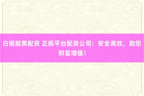 白银股票配资 正规平台配资公司：安全高效，助您财富增值！