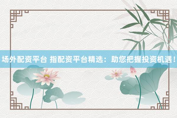 场外配资平台 指配资平台精选：助您把握投资机遇！