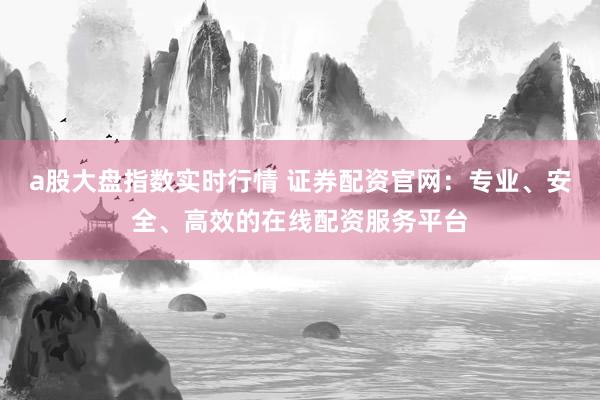 a股大盘指数实时行情 证券配资官网：专业、安全、高效的在线配资服务平台