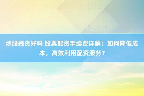 炒股融资好吗 股票配资手续费详解：如何降低成本，高效利用配资服务？