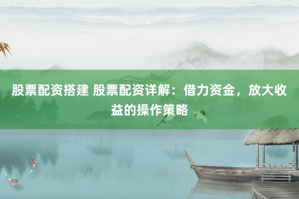 股票配资搭建 股票配资详解：借力资金，放大收益的操作策略