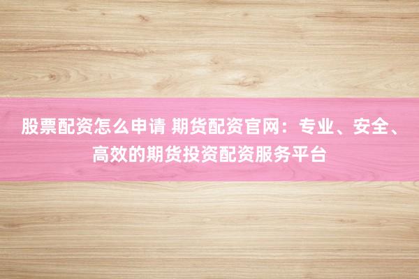 股票配资怎么申请 期货配资官网：专业、安全、高效的期货投资配资服务平台