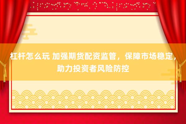 杠杆怎么玩 加强期货配资监管，保障市场稳定，助力投资者风险防控