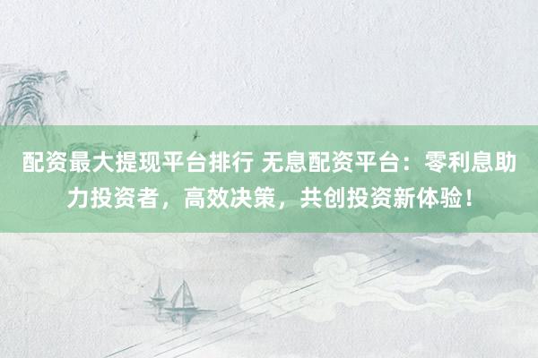配资最大提现平台排行 无息配资平台：零利息助力投资者，高效决策，共创投资新体验！