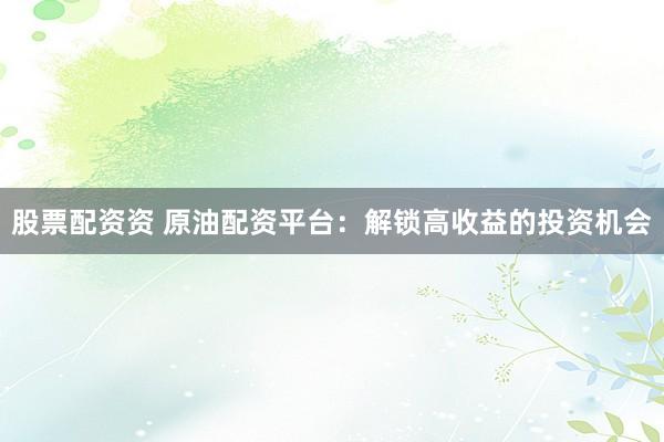 股票配资资 原油配资平台：解锁高收益的投资机会