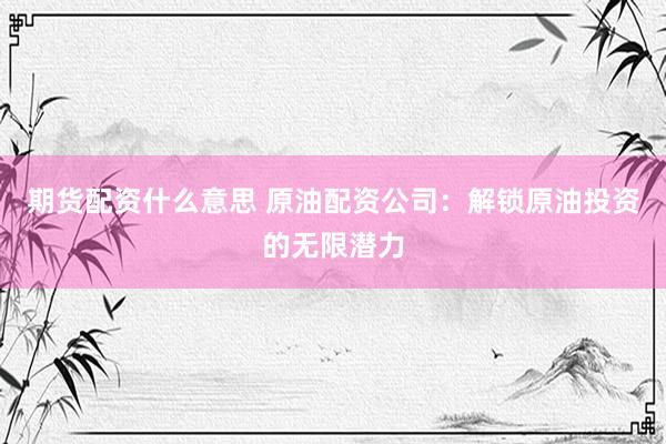 期货配资什么意思 原油配资公司：解锁原油投资的无限潜力