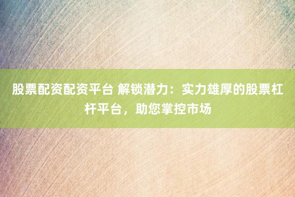 股票配资配资平台 解锁潜力：实力雄厚的股票杠杆平台，助您掌控市场