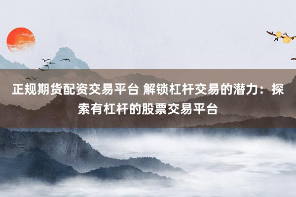 正规期货配资交易平台 解锁杠杆交易的潜力：探索有杠杆的股票交易平台