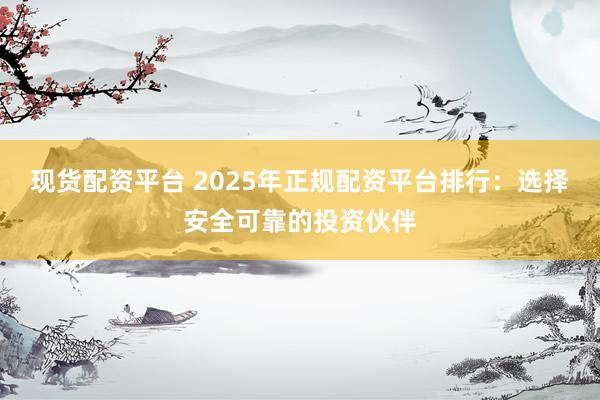 现货配资平台 2025年正规配资平台排行：选择安全可靠的投资伙伴