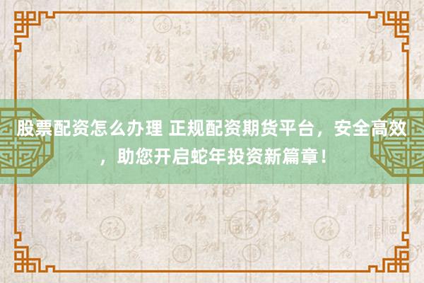 股票配资怎么办理 正规配资期货平台，安全高效，助您开启蛇年投资新篇章！