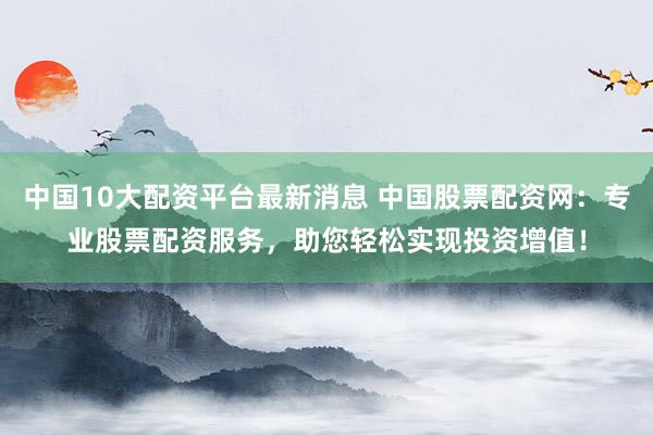 中国10大配资平台最新消息 中国股票配资网：专业股票配资服务，助您轻松实现投资增值！