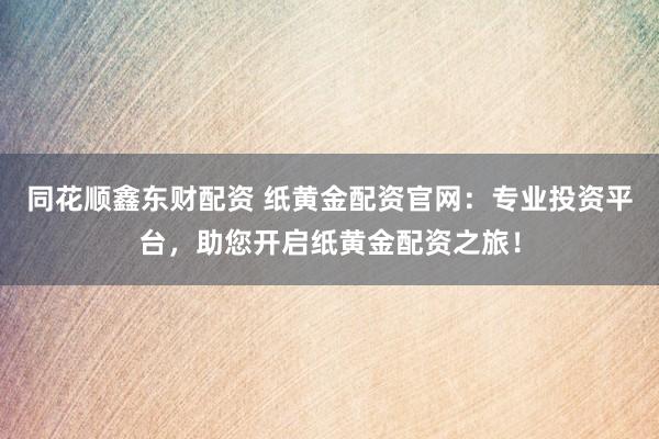 同花顺鑫东财配资 纸黄金配资官网：专业投资平台，助您开启纸黄金配资之旅！