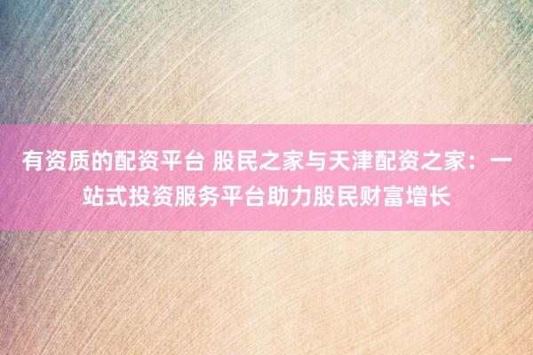 有资质的配资平台 股民之家与天津配资之家：一站式投资服务平台助力股民财富增长