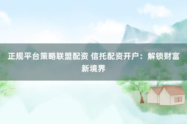 正规平台策略联盟配资 信托配资开户：解锁财富新境界