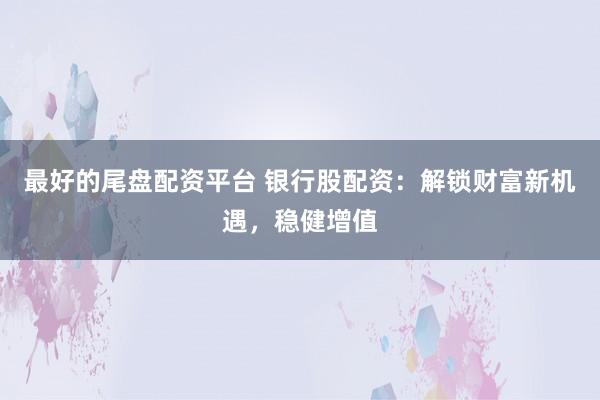 最好的尾盘配资平台 银行股配资：解锁财富新机遇，稳健增值