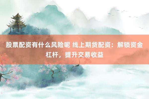 股票配资有什么风险呢 线上期货配资：解锁资金杠杆，提升交易收益