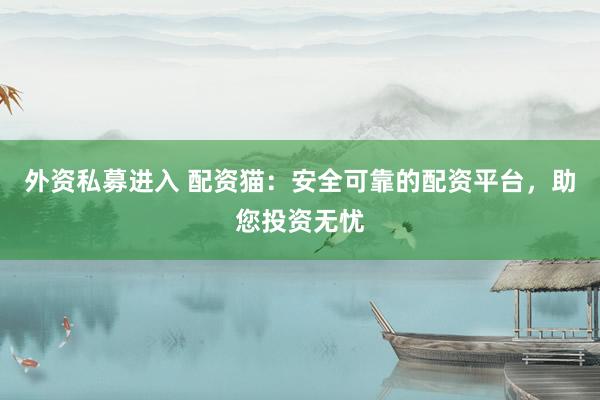 外资私募进入 配资猫：安全可靠的配资平台，助您投资无忧
