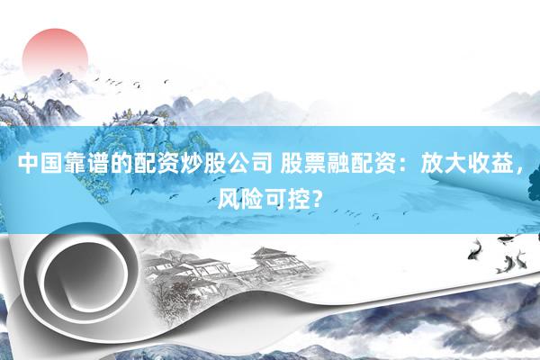 中国靠谱的配资炒股公司 股票融配资：放大收益，风险可控？