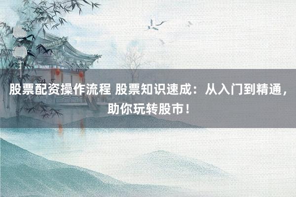 股票配资操作流程 股票知识速成：从入门到精通，助你玩转股市！