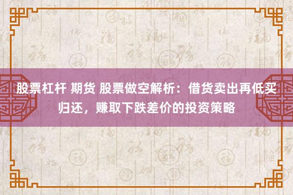 股票杠杆 期货 股票做空解析：借货卖出再低买归还，赚取下跌差价的投资策略