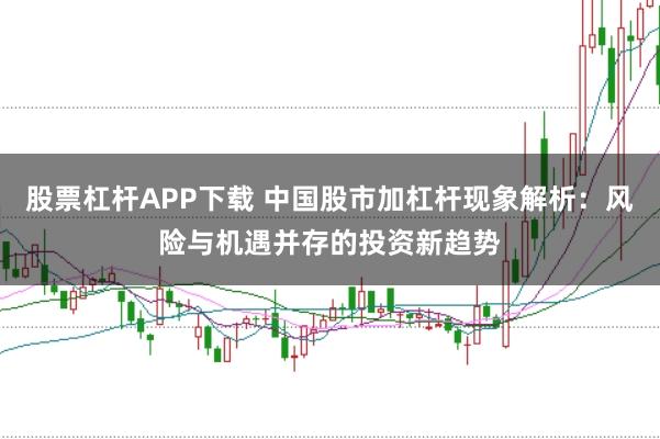 股票杠杆APP下载 中国股市加杠杆现象解析：风险与机遇并存的投资新趋势