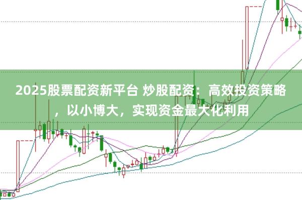 2025股票配资新平台 炒股配资：高效投资策略，以小博大，实现资金最大化利用