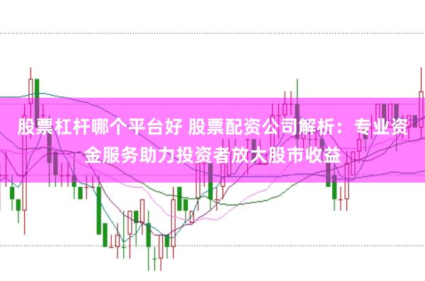 股票杠杆哪个平台好 股票配资公司解析：专业资金服务助力投资者放大股市收益