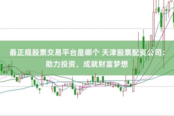 最正规股票交易平台是哪个 天津股票配资公司：助力投资，成就财富梦想