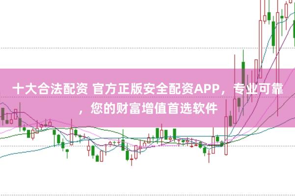 十大合法配资 官方正版安全配资APP，专业可靠，您的财富增值首选软件