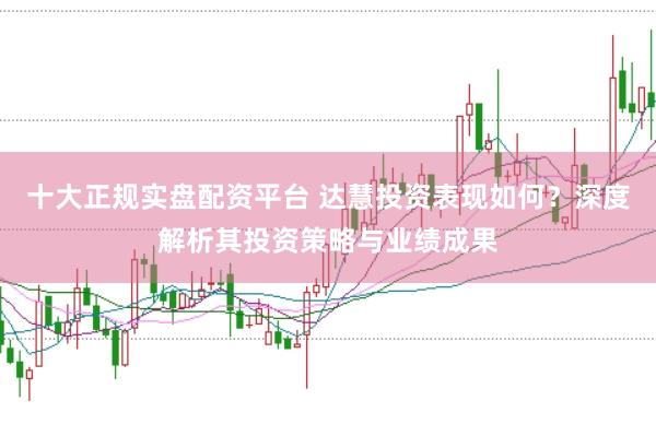 十大正规实盘配资平台 达慧投资表现如何？深度解析其投资策略与业绩成果