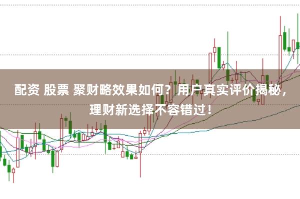 配资 股票 聚财略效果如何？用户真实评价揭秘，理财新选择不容错过！