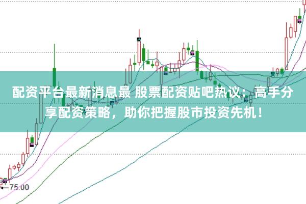配资平台最新消息最 股票配资贴吧热议：高手分享配资策略，助你把握股市投资先机！