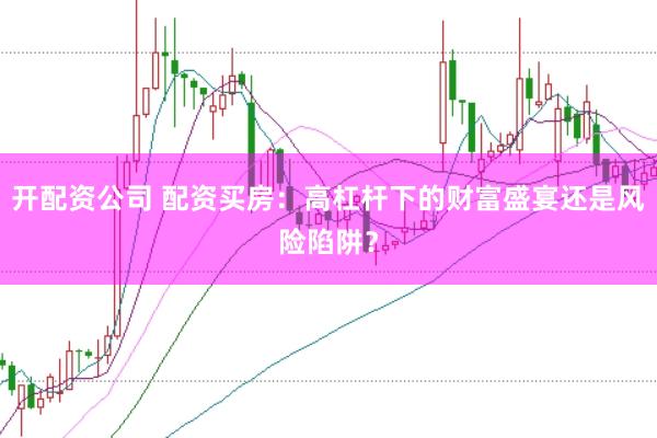 开配资公司 配资买房：高杠杆下的财富盛宴还是风险陷阱？