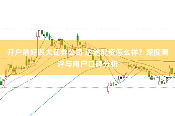 开户最好四大证券公司 达鑫配资怎么样？深度测评与用户口碑分析