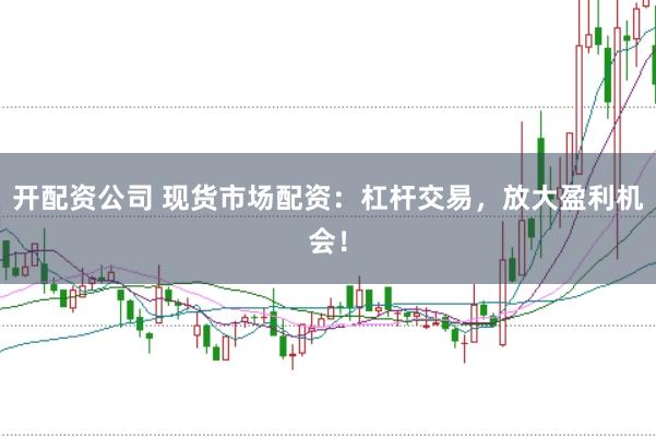 开配资公司 现货市场配资：杠杆交易，放大盈利机会！