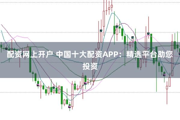 配资网上开户 中国十大配资APP：精选平台助您投资