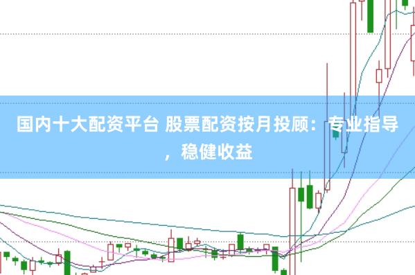 国内十大配资平台 股票配资按月投顾：专业指导，稳健收益