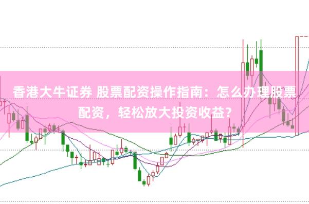 香港大牛证券 股票配资操作指南：怎么办理股票配资，轻松放大投资收益？
