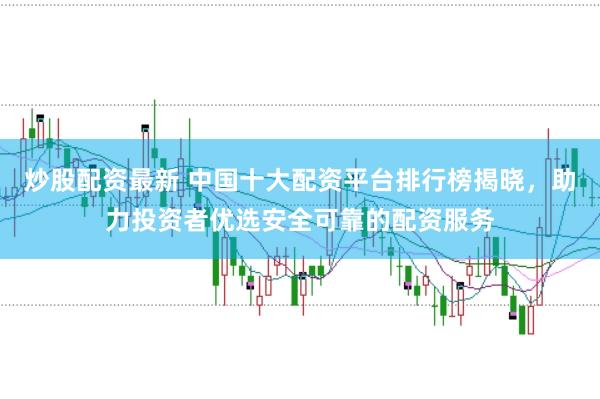炒股配资最新 中国十大配资平台排行榜揭晓，助力投资者优选安全可靠的配资服务