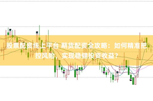 股票配资线上平台 期货配资全攻略：如何精准把控风险，实现稳健投资收益？
