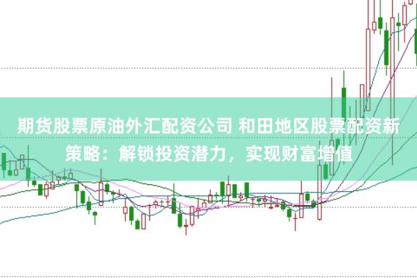 期货股票原油外汇配资公司 和田地区股票配资新策略：解锁投资潜力，实现财富增值
