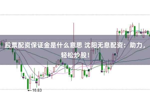 股票配资保证金是什么意思 沈阳无息配资：助力，轻松炒股！