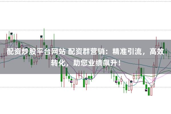 配资炒股平台网站 配资群营销：精准引流，高效转化，助您业绩飙升！