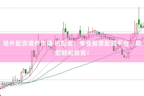 场外配资境外诈骗 讯配资：专业股票配资平台，助您轻松投资！