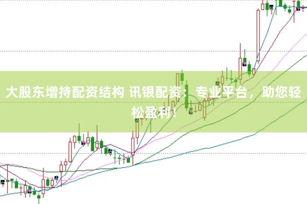 大股东增持配资结构 讯银配资：专业平台，助您轻松盈利！