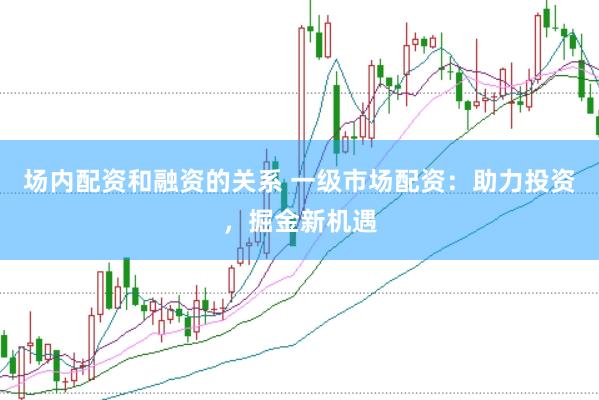 场内配资和融资的关系 一级市场配资：助力投资，掘金新机遇