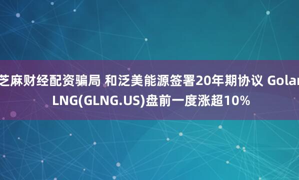 芝麻财经配资骗局 和泛美能源签署20年期协议 Golar LNG(GLNG.US)盘前一度涨超10%