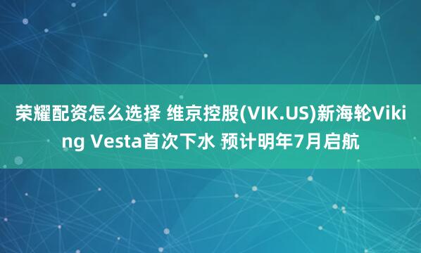 荣耀配资怎么选择 维京控股(VIK.US)新海轮Viking Vesta首次下水 预计明年7月启航
